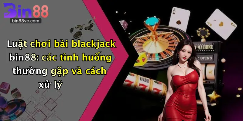 Luật chơi bài blackjack bin88: các tình huống thường gặp và cách xử lý